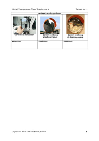 Modul Pengajaran Fizik Tingkatan 4 Tahun 2013
Cikgu Khairul Anuar. SMK Seri Mahkota, Kuantan. 9
Aplikasi cermin cembung
Cermin sisi kenderaan Cermin cembung
di selekoh tajam
Cermin cembung
di dalam pasaraya
Kelebihan: Kelebihan: Kelebihan:
 