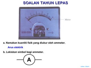 Author : Khairi
a. Namakan kuantiti fizik yang diukur oleh ammeter.
Arus elektrik
b. Lokiskan simbol bagi ammeter.
A
SOALAN TAHUN LEPASSOALAN TAHUN LEPAS
 