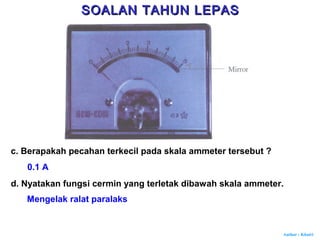 Author : Khairi
c. Berapakah pecahan terkecil pada skala ammeter tersebut ?
0.1 A
d. Nyatakan fungsi cermin yang terletak dibawah skala ammeter.
Mengelak ralat paralaks
SOALAN TAHUN LEPASSOALAN TAHUN LEPAS
 