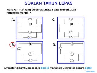 Author : Khairi
Manakah litar yang boleh digunakan bagi menentukan
rintangan mentol ?
A.
B.
C.
D.
Ammeter disambung secara bersiri manakala voltmeter secara selari
SOALAN TAHUN LEPASSOALAN TAHUN LEPAS
 