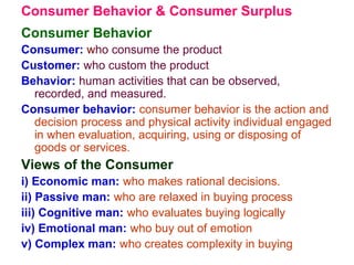 Consumer Behavior & Consumer Surplus
Consumer Behavior
Consumer: who consume the product
Customer: who custom the product
Behavior: human activities that can be observed,
recorded, and measured.
Consumer behavior: consumer behavior is the action and
decision process and physical activity individual engaged
in when evaluation, acquiring, using or disposing of
goods or services.
Views of the Consumer
i) Economic man: who makes rational decisions.
ii) Passive man: who are relaxed in buying process
iii) Cognitive man: who evaluates buying logically
iv) Emotional man: who buy out of emotion
v) Complex man: who creates complexity in buying
 