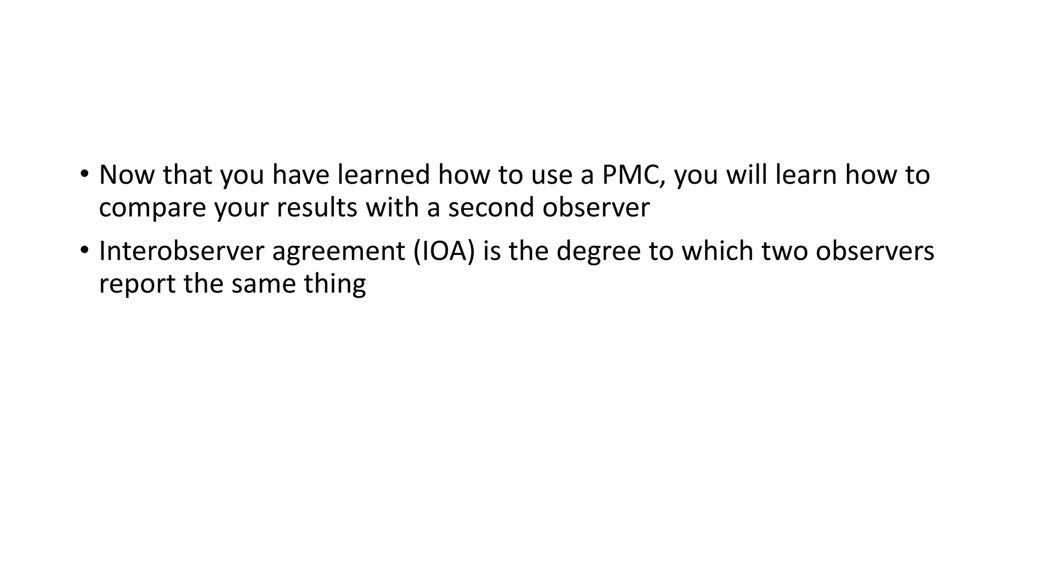 • Now that you have learned how to use a PMC, you will learn how to
compare your results with a second observer
• Interobserver agreement (IOA) is the degree to which two observers
report the same thing
 