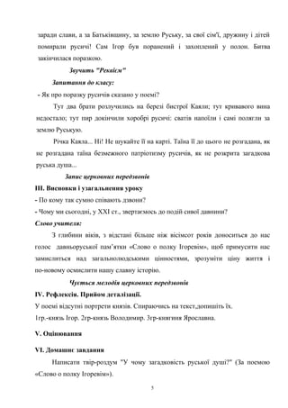 заради слави, а за Батьківщину, за землю Руську, за свої сім'ї, дружину і дітей
помирали русичі! Сам Ігор був поранений і захоплений у полон. Битва
закінчилася поразкою.
Звучить "Реквієм"
Запитання до класу:
- Як про поразку русичів сказано у поемі?
Тут два брати розлучились на березі бистрої Каяли; тут кривавого вина
недостало; тут пир докінчили хоробрі русичі: сватів напоїли і самі полягли за
землю Руськую.
Річка Каяла... Ні! Не шукайте її на карті. Таїна її до цього не розгадана, як
не розгадана таїна безмежного патріотизму русичів, як не розкрита загадкова
руська душа...
Запис церковних передзвонів
III. Висновки і узагальнення уроку
- По кому так сумно співають дзвони?
- Чому ми сьогодні, у XXI ст., звертаємось до подій сивої давнини?
Слово учителя:
З глибини віків, з відстані більше ніж вісімсот років доноситься до нас
голос давньоруської пам’ятки «Слово о полку Ігоревім», щоб примусити нас
замислиться над загальнолюдськими цінностями, зрозуміти ціну життя і
по-новому осмислити нашу славну історію.
Чується мелодія церковних передзвонів
IV. Рефлексія. Прийом деталізації.
У поемі відсутні портрети князів. Спираючись на текст,допишіть їх.
1гр.-князь Ігор. 2гр-князь Володимир. 3гр-княгиня Ярославна.
V. Оцінювання
VI. Домашнє завдання
Написати твір-роздум "У чому загадковість руської душі?" (За поемою
«Слово о полку Ігоревім»).
5
 