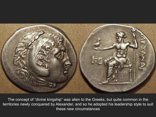 The concept of “divine kingship” was alien to the Greeks, but quite common in the
territories newly conquered by Alexander, and so he adopted his leadership style to suit
these new circumstances
 