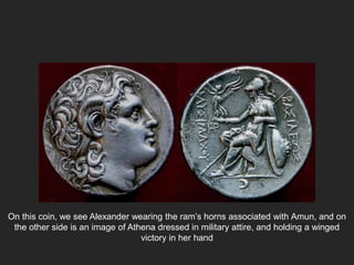 On this coin, we see Alexander wearing the ram’s horns associated with Amun, and on
the other side is an image of Athena dressed in military attire, and holding a winged
victory in her hand
 