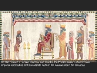 He also married a Persian princess, and adopted the Persian custom of ceremonial
kingship, demanding that his subjects perform the proskynesis in his presence
 