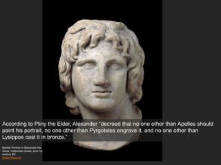 Marble Portrait of Alexander the
Great, Hellenistic Greek, 2nd-1st
century BC
British Museum
According to Pliny the Elder, Alexander “decreed that no one other than Apelles should
paint his portrait, no one other than Pyrgoteles engrave it, and no one other than
Lysippos cast it in bronze.”
 