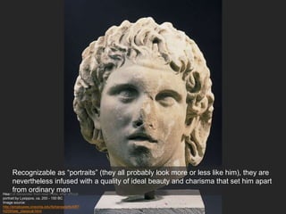 Head of Alexander from near Pella, after official
portrait by Lysippos, ca. 200 - 150 BC
Image source:
http://employees.oneonta.edu/farberas/arth/ART
H209/late_classical.html
Recognizable as “portraits” (they all probably look more or less like him), they are
nevertheless infused with a quality of ideal beauty and charisma that set him apart
from ordinary men
 