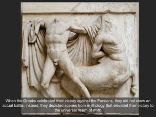 When the Greeks celebrated their victory against the Persians, they did not show an
actual battle; instead, they depicted scenes from mythology that elevated their victory to
the universal realm of myth
 