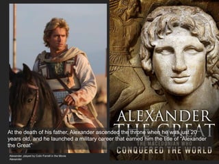 At the death of his father, Alexander ascended the throne when he was just 20
years old, and he launched a military career that earned him the title of “Alexander
the Great”
Alexander, played by Colin Farrell in the Movie
Alexander
 