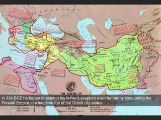 Alexander’s Empire
Macedon
In 334 BCE he began to expand his father’s kingdom even further by conquering the
Persian Empire, the longtime foe of the Greek city states
 