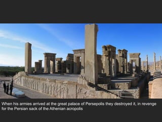 When his armies arrived at the great palace of Persepolis they destroyed it, in revenge
for the Persian sack of the Athenian acropolis
 
