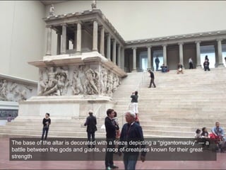 The base of the altar is decorated with a frieze depicting a “gigantomachy” — a
battle between the gods and giants, a race of creatures known for their great
strength
 
