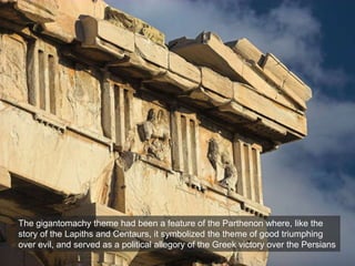 The gigantomachy theme had been a feature of the Parthenon where, like the
story of the Lapiths and Centaurs, it symbolized the theme of good triumphing
over evil, and served as a political allegory of the Greek victory over the Persians
 