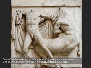 Greek Classical art is renowned for its serenity and grace – in battle scenes
such as this, it seems more like a graceful ballet than a real battle
 