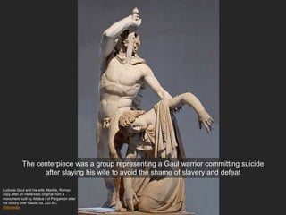 Ludovisi Gaul and his wife. Marble, Roman
copy after an Hellenistic original from a
monument built by Attalus I of Pergamon after
his victory over Gauls, ca. 220 BC.
Wikimedia
The centerpiece was a group representing a Gaul warrior committing suicide
after slaying his wife to avoid the shame of slavery and defeat
 