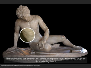Dying Gaul, Roman copy of a bronze original from Pergamon, c. 230-220 BCE
The fatal wound can be seen just above his right rib cage, with carved drops of
blood dripping from it
 