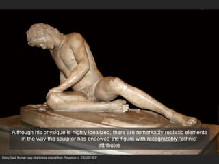 Dying Gaul, Roman copy of a bronze original from Pergamon, c. 230-220 BCE
Although his physique is highly idealized, there are remarkably realistic elements
in the way the sculptor has endowed the figure with recognizably “ethnic”
attributes
 