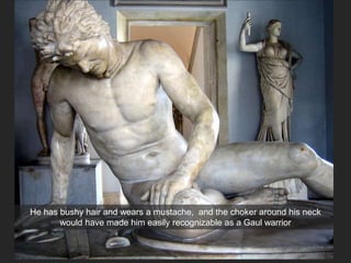 He has bushy hair and wears a mustache, and the choker around his neck
would have made him easily recognizable as a Gaul warrior
 