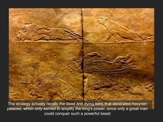 Noble Foe
The strategy actually recalls the dead and dying lions that decorated Assyrian
palaces, which only served to amplify the king’s power, since only a great man
could conquer such a powerful beast
 