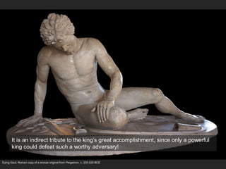 Dying Gaul, Roman copy of a bronze original from Pergamon, c. 230-220 BCE
It is an indirect tribute to the king’s great accomplishment, since only a powerful
king could defeat such a worthy adversary!
 