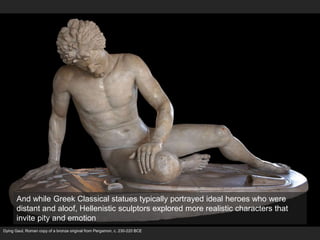 Dying Gaul, Roman copy of a bronze original from Pergamon, c. 230-220 BCE
And while Greek Classical statues typically portrayed ideal heroes who were
distant and aloof, Hellenistic sculptors explored more realistic characters that
invite pity and emotion
 