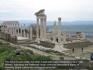 The site is in ruins today, but when it was built it was conceived to be a “new
Athens,” indicating that Hellenistic kings continued Alexander’s legacy of
importing Greek culture into conquered territories
 