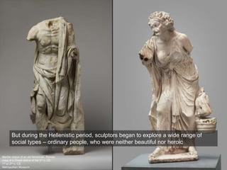 Marble statue of an old fisherman, Roman
copy of a Greek statue of the 3rd c. CE
1st or 2nd c. CE
Metropolitan Museum
But during the Hellenistic period, sculptors began to explore a wide range of
social types – ordinary people, who were neither beautiful nor heroic
 