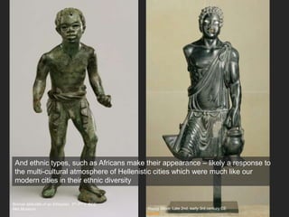 Young Slave, Late 2nd, early 3rd century CE
Louvre
Bronze statuette of an Ethiopian, 3rd-2nd c. BCE
Met Museum
And ethnic types, such as Africans make their appearance – likely a response to
the multi-cultural atmosphere of Hellenistic cities which were much like our
modern cities in their ethnic diversity
 