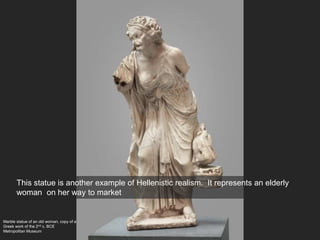 Marble statue of an old woman, copy of a
Greek work of the 2nd c. BCE
Metropolitan Museum
This statue is another example of Hellenistic realism. It represents an elderly
woman on her way to market
 