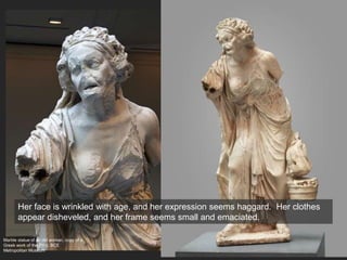 Marble statue of an old woman, copy of a
Greek work of the 2nd c. BCE
Metropolitan Museum
Her face is wrinkled with age, and her expression seems haggard. Her clothes
appear disheveled, and her frame seems small and emaciated.
 