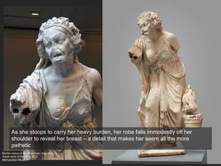 Marble statue of an old woman, copy of a
Greek work of the 2nd c. BCE
Metropolitan Museum
As she stoops to carry her heavy burden, her robe falls immodestly off her
shoulder to reveal her breast – a detail that makes her seem all the more
pathetic
 