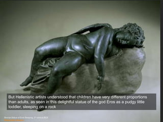 Bronze Statue of Eros Sleeping, 3rd century BCE
Metropolitan Museum
But Hellenistic artists understood that children have very different proportions
than adults, as seen in this delightful statue of the god Eros as a pudgy little
toddler, sleeping on a rock
 