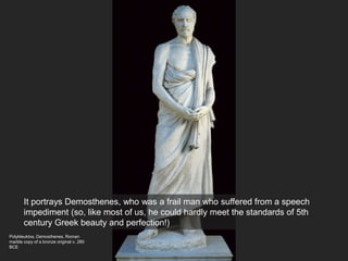 Polykleuktos, Demosthenes, Roman
marble copy of a bronze original c. 280
BCE
It portrays Demosthenes, who was a frail man who suffered from a speech
impediment (so, like most of us, he could hardly meet the standards of 5th
century Greek beauty and perfection!)
 