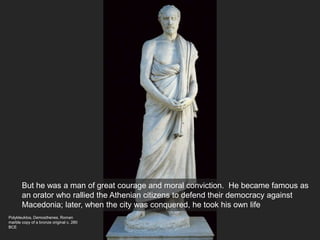 Polykleuktos, Demosthenes, Roman
marble copy of a bronze original c. 280
BCE
But he was a man of great courage and moral conviction. He became famous as
an orator who rallied the Athenian citizens to defend their democracy against
Macedonia; later, when the city was conquered, he took his own life
 