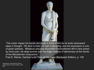 Polykleuktos, Demosthenes, Roman
marble copy of a bronze original c. 280
BCE
“The orator clasps his hands nervously in front of him as he looks downward,
deep in thought. His face is lined, his hair is receding, and his expression is one
of great sadness. Whatever physical discomfort Demosthenes felt is here joined
by inner pain, his deep sorrow over the tragic demise of democracy at the hands
of the Macedonian conquerors.”
Fred S. Kleiner, Gardner’s Art Through the Ages (Backpack Edition), p. 139
 