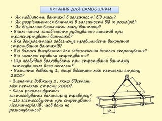 • Як поділяють вантажі в залежності від маси?
• Як розрізняються вантажі в залежності від їх розмірів?
• Як візуально визначити масу вантажу?
• Яким чином запобігають руйнуванню канатів при
транспортуванні вантажів?
• Яка документація забезпечує правильність виконання
стропування вантажів?
• Які вимоги висувають для забезпечення безпеки стропування?
• Які загальні правила стропування?
• Що необхідно враховувати при стропуванні вантажу
затягуванням його петлею?
• Визначте довжину 1, якщо відстань між петлями стропу
2500?
• Визначте довжину 2, якщо відстань
між петлями стропу 2000?
• Коли рекомендується
застосовувати балансирну траверсу?
• Що застосовують при стропуванні
лісоматеріалів, щоб вони не
розкочувались?
ПИТАННЯ ДЛЯ САМООЦІНКИ
 