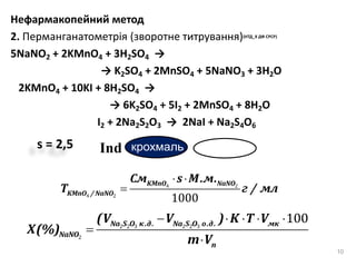 Нефармакопейний метод
2. Перманганатометрія (зворотне титрування)(НТД_Х ДФ СРСР)
5NaNO2 + 2KMnO4 + 3H2SO4 →
→ K2SO4 + 2MnSO4 + 5NaNO3 + 3H2O
2KMnO4 + 10KI + 8H2SO4 →
→ 6K2SO4 + 5I2 + 2MnSO4 + 8H2O
I2 + 2Na2S2O3 → 2NaI + Na2S4O6
10
s = 2,5 крохмальInd
 

KMnO NaNO
KMnO / NaNO
См s М.м.
T г / мл4 2
4 2
1000
    


Na S O к.д. Na S O о.д. м
N O
к
п
aN
(V V ) K T V
X(%)
m V
2 2 3 2 2 3
2
100
 