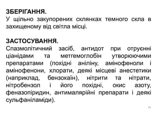 ЗБЕРІГАННЯ.
У щільно закупорених склянках темного скла в
захищеному від світла місці.
ЗАСТОСУВАННЯ.
Спазмолітичний засіб, антидот при отруєнні
ціанідами та метгемоглобін утворюючими
препаратами (похідні аніліну, амінофеноли і
амінофенони, хлорати, деякі місцеві анестетики
(наприклад, бензокаїн), нітрити та нітрати,
нітробензол і його похідні, окис азоту,
феназопіридин, антималярійні препарати і деякі
сульфаніламіди).
11
 