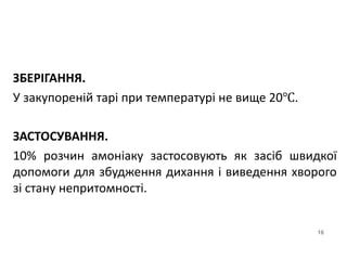 16
ЗБЕРІГАННЯ.
У закупореній тарі при температурі не вище 20℃.
ЗАСТОСУВАННЯ.
10% розчин амоніаку застосовують як засіб швидкої
допомоги для збудження дихання і виведення хворого
зі стану непритомності.
 