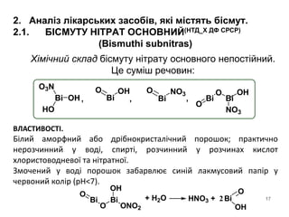 17
2. Аналіз лікарських засобів, які містять бісмут.
2.1. БІСМУТУ НІТРАТ ОСНОВНИЙ(НТД_Х ДФ СРСР)
(Bismuthi subnitras)
Bi OH
HO
O3N
Bi
O OH
Bi
O NO3
Bi
O
NO3
Bi
O
OH
, ,,
Хімічний склад бісмуту нітрату основного непостійний.
Це суміш речовин:
ВЛАСТИВОСТІ.
Білий аморфний або дрібнокристалічний порошок; практично
нерозчинний у воді, спирті, розчинний у розчинах кислот
хлористоводневої та нітратної.
Змочений у воді порошок забарвлює синій лакмусовий папір у
червоний колір (pH<7).
Bi
O
OH
ONO2
Bi
O
+ H2O HNO3 + 2Bi
O
OH
 
