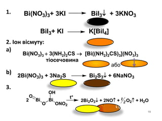 1.
2. Іон вісмуту:
a)
b)
3.
19
Bi(NO3)3+ 3KI BiI3 + 3KNO3
BiI3+ KI K[BiI4]
Bi(NO3)3  3(NH2)2CS  [Bi((NH2)2CS)3](NO3)3
тіосечовина
або
O
Bi
O
Bi
OH
ONO2
2
t°
2Bi2O3 + 2NO + O2 + H2O1
2
2Bi(NO3)3 + 3Na2S Bi2S3 + 6NaNO3
 