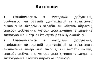 Висновки
1. Ознайомились з методами добування,
особливостями реакцій ідентифікації та кількісного
визначення лікарських засобів, які містять нітроген;
способи добування, методи дослідження та медичне
застосування: Натрію нітриту та розчину Амоніаку .
2. Ознайомились з методами добування,
особливостями реакцій ідентифікації та кількісного
визначення лікарських засобів, які містять бісмут;
способи добування, методи дослідження та медичне
застосування: Бісмуту нітрату основниого.
 