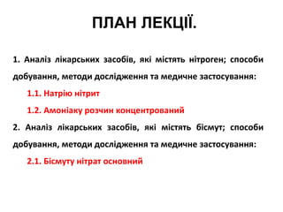 ПЛАН ЛЕКЦІЇ.
1. Аналіз лікарських засобів, які містять нітроген; способи
добування, методи дослідження та медичне застосування:
1.1. Натрію нітрит
1.2. Амоніаку розчин концентрований
2. Аналіз лікарських засобів, які містять бісмут; способи
добування, методи дослідження та медичне застосування:
2.1. Бісмуту нітрат основний
 