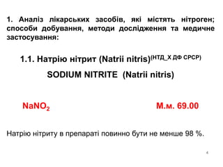 4
1. Аналіз лікарських засобів, які містять нітроген;
способи добування, методи дослідження та медичне
застосування:
1.1. Натрію нітрит (Natrii nitris)(НТД_Х ДФ СРСР)
SODIUM NITRITE (Natrii nitris)
NaNO2 М.м. 69.00
Натрію нітриту в препараті повинно бути не менше 98 %.
 