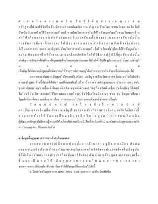 ศ า ส ต ร์ แ ล ะ เ ท ค โ น โ ล ยี ไ ด้ อ ย่ า ง เ ห ม า ะ ส ม
หลักสูตรที่นามาใช้จาเป็นต้องมีความสอดคล้องกับความเจริญ ทางด้านวิทยาศาสตร์และเทคโนโลยี
ปัจจุบันประเทศไทยได้นาเอาความก้าวหน้าทางด้านวิทยาศาสตร์มาใช้ในสังคมอย่างกว้างขวางในทุกๆ ด้าน
ท า ใ ห้ เกิด ผ ล ก ร ะ ท บ ต่อ สั ง ค ม แ ล ะ สิ่ ง แ ว ด ล้อ ม ทั้ ง ท า ง ต ร ง แ ล ะ ท าง อ้อ ม ดัง นั้ น
ก าร จัด ก าร ศึ ก ษ า จึ ง ค ว ร จ ะ ใ ห้ ป ร ะ ช าช น ต ร ะ ห นั ก ถึ ง ส ภ าพ ข้ อ เ ท็ จ จ ริ ง ต่า ง ๆ
ที่เป็ นผลกระทบจากความเจริญทางด้านวิทยาศาสตร์และเทคโนโลยี พร้อมทั้งให้เขาได้รับข้อมูลต่างๆ
อย่าง เพี ยง พ อ เพื่ อ ใ ห้ เข าส าม ารถ เลื อก ตัด สิ น ใ จใ ช้ วิธี การป ฏิ บัติ ที่ ถู ก ต้อ ง ดัง นั้ น
นักพัฒนาหลักสูตรต้องศึกษาข้อมูลทางด้านวิทยาศาสตร์และเทคโนโลยีทั้งในปัจจุบันและแนวโน้มความเจริญใ
น อ น า ค ต
เพื่อที่จะได้พัฒนาหลักสูตรเพื่อพัฒนาคนให้สามารถดารงตนอยู่ได้อย่างเหมาะสมในสังคมที่เปลี่ยนแปลงไป
นอกจากจะพัฒนาหลักสูตรให้สอดคล้องกับความเจริญทางด้านวิทยาศาสตร์และเทคโนโลยีแล้ว
ความเจริญทางด้านนี้ยังก่อให้เกิดการเปลี่ยนแปลงในเรื่องเนื้อหาของหลักสูตรและการเรียนการสอน เช่น
อุปกรณ์สอนใหม่ๆ เครื่องอิเล็กทรอนิกส์ต่างๆ คอมพิวเตอร์ วิทยุ โทรทัศน์ เครื่องบันทึกเสียง วีดีทัศน์
ไมโครฟิ ล์ม โพรเจกเตอร์ วิธีการสอน แบบใหม่ๆ ซึ่งใช้เครื่องมือต่างๆ ช่วย เช่น วิทยุการศึกษา
โทรทัศน์การศึกษา การศึกษาทางไกล การสอนแบบโปรแกรมคอมพิวเตอร์ช่วยสอนเป็นต้น
วั ส ดุ อุ ป ก ร ณ์ เ ค รื่ อ ง อิ เ ล็ ก ท ร อ นิ ก ส์
และวิธีการสอน ใหม่ที่อาศัยความเจริญ ก้าวหน้าทางด้าน วิทยาศาสตร์และเทคโน โลยีเหล่านี้
ส า ม า ร ถ ช่ ว ย ใ ห้ จั ด ก า ร ศึ ก ษ า มี ป ร ะ สิ ท ธิ ภ า พ สู ง ก ว่า ก า ร ส อ น ใ น อ ดี ต
ผู้พัฒนาหลักสูตรจึงมีความรู้ความเข้าใจเกี่ยวกับความก้าวหน้าในเรื่องดังกล่าวนามาพัฒนาหลักสูตรและการจัด
การเรียนการสอนให้เหมาะสมด้วย
6. ข้อมูลพื้นฐานทางสภาพทางสังคมในอนาคต
จ า ก ส ภ า พ ก า ร เป ลี่ ย น แ ป ล ง ทั้ ง ท า ง ด้ า น เศ ร ษ ฐ กิ จ ก า ร เ มื อ ง สั ง ค ม
และ ความเจริ ญ ก้าวหน้ าทางวิทยาศาสต ร์แล ะ เท คโน โลยีของ ประ เทศไท ยใ น ปั จจุบัน
ชี้ ให้ เห็ น ว่าใน อน าคตประ เทศไทยมีแน วโน้มที่จะ พัฒ น าทางด้าน อุตสาห กรรมมากขึ้ น
ซึ่ ง จ ะ เ ป็ น ผ ล ใ ห้ เ กิ ด อุ ต ส า ห ก ร ร ม ใ ห ม่ ห ล า ก ห ล า ย ส า ข า
จากสภาพการเปลี่ยนแปลงดังกล่าวมีผลทาให้สังคมเปลี่ยนแปลงไปดังนี้
1. มีการส่งเสริมอุตสาหกรรมขนาดย่อม รวมทั้งอุตสาหกรรมท้องถิ่นเพิ่มขึ้น
 