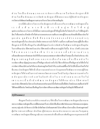 ส่ ว น ใ ด เ ป็ น ลั ก ษ ณ ะ ข อ ง ก า ร จั ด ก า ร ศึ ก ษ า ห รื อ จั ด ห ลั ก สู ต ร ที่ ดี
ส่ ว น ใ ด เ ป็ น ลั ก ษ ณ ะ ก า ร จั ด ท า ห ลั ก สู ต ร ที่ ผิ ด พ ล า ด แ ก่ผู้ จั ด ท า ห ลั ก สู ต ร
การวิเคราะห์อดีตจะช่วยเพิ่มพูนความสามารถในการวิเคราะห์สภาพปัจจุบัน
การที่ ต้อ ง มีการวิเค ราะ ห์ ห ลักสู ต รเก่าเนื่ อ ง จากใ น การพั ฒ น าห ลักสู ต รนั้ น
เ ร า ตั้ ง ต้ น จ า ก สิ่ ง ที่ เ ร า มี อ ยู่ ห รื อ ใ ช้ อ ยู่
จุดประสงค์ของการวิเคราะห์ก็เพื่อตรวจสอบหลักสูตรที่ใช้อยู่นั้นดีหรือไม่อย่างไร อะไรที่ดีอยู่แล้ว
มีอะไรที่บกพร่อง ล้าสมัย หรือไม่สามารถตอบสนองความต้องการของผู้เรียนและสังคมที่เปลี่ยนแปลงไป
จุ ด เ ด่ น จุ ด ด้ อ ย ข้ อ ดี ข้ อ บ ก พ ร่ อ ง ข อ ง อ ง ค์ ป ร ะ ก อ บ ต่ า ง ๆ
ของหลักสูตรทั้งในแง่ของประสิทธิภาพของการนาไปใช้ รวมทั้งความพึงพอใจของผู้ที่เกี่ยวข้อง
ข้อ มูล เห ล่านี้ เป็ น ข้อมูลใ น อดี ตที่ มีคุณ ค่าแ ก่ก ารจัด ท าห รื อพั ฒ น าห ลัก สู ตรปั จจุ บัน
ในการศึกษาประวัติศาสตร์และประวัติศาสตร์การศึกษาควบคู่กันไปนั้น ธารง บัวศรี (2532:128)
ไ ด้ แ ส ด ง ค ว า ม คิ ด เ ห็ น ว่ า ห า ก ล อ ง ตั้ ง ค า ถ า ม ต่ า ง ๆ
แล้วลองพิจารณาหาคาตอบจะช่วยให้เห็นความเหมาะสมของการจัดการศึกษาในขณะนั้น ตัวอย่างคาถาม เช่น
ปั ญ ห า เ ศ ร ษ ฐ กิ จ สั ง ค ม แ ล ะ ก า ร เ มื อ ง ใ น ข ณ ะ นั้ น เ ป็ น อ ย่ า ง ไ ร
การจัดการศึกษามีจุดมุ่งหมายจะแก้ไขปัญหาดังกล่าวหรื อไม่วิธีการที่ช่วยแก้ไขปัญหาช่วยได้หรือไม่
การจัดการศึกษามีส่วนช่วยให้ยกระดับเศรษฐกิจหรือทาให้ระบบสังคมดีขึ้นหรือไม่มีสิ่งชี้บอกใดหรือไม่
ที่แสดง ว่าห ลักสู ตรได้คานึ ง ถึงความแตกต่างระ ห ว่าง บุคคลห รือพัฒ น าการของ ผู้เรี ยน
ห ลัก สู ต ร ได้ ส่ ง เ ส ริ ม ก าร ถ่า ยท อ ด วัฒ น ธ รร มห รื อ ป รั บ ป รุ ง วัฒ น ธ รร ม อ ย่าง ไ ร
ห ลั ก สู ต ร มี ก า ร ส่ ง เ ส ริ ม จิ ต ส า นึ ก ใ น ก า ร ช่ ว ย ต น เ อ ง ห รื อ ไ ม่
เ พ ร า ะ ฉ ะ นั้ น ถ้ า นั ก พั ฒ น า ห ลั ก สู ต ร ไ ด้ ศึ ก ษ า ป ร ะ วั ติ ศ า ส ต ร์
และนาประวัติศาสตร์มาวิเคราะห์หาคาตอบจากคาถามเหล่านี้หรือคาถามอื่นที่มีประโยชน์เหมาะสมที่จะช่วยให้
ได้คาตอบที่เป็นประโยชน์และเป็นข้อมูลในการจัดการศึกษาและพัฒนาหลักสูตรในปัจจุบันได้เป็นอย่างดี
สรุป(Summary)
ข้อมูลห รื อป ระ อง ค์ป ระ กอบ ต่าง ๆ ที่ จาเป็ น ใ น การพัฒ น าห ลักสู ตรมีมากมาย
เพราะการพัฒนาหลักสูตรเป็นงานที่มีขอบเขตกว้างขวางจึงจาเป็นต้องอาศัยกาลังคนและกาลังสมองจากกลุ่มคน
หลายๆ กลุ่มเช่น นักวิชาการนักวิจัย นักจิตวิทยานักสังคมศาสตร์ นักการศึกษานักการเมือง นักเศรษฐศาสตร์
ผู้บ ริ ห ารท าง ก ารศึ ก ษ า นั ก เรี ยน ผู้ป ก ครอ ง ส ถาน ป ระ กอ บ ก าร แล ะ คน ใ น ชุมช น
การพัฒ น าห ลักสู ต รที่ส มบู รณ์ แล ะ รอบ คอบ จาเป็ น ต้อง อาศัยข้อมูลจาก บุค คลเห ล่านี้
 