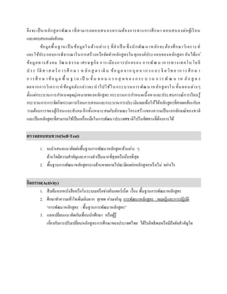 จึงจะเป็ นหลักสูตรพัฒนาที่สามารถตอบสนองความต้องการทางการศึกษา ตอบสนองต่อผู้เรียน
และตอบสนองต่อสังคม
ข้อมูลพื้นฐาน เป็ นข้อมูลในด้านต่าง ๆ ที่จาเป็ น ซึ่งนักพัฒนาหลักจะต้องศึกษาวิเคราะห์
และใช้ประกอบการพิจารณาในการสร้างหรือจัดทาหลักสูตรในทุกองค์ประกอบของหลักสูตร อันได้แก่
ข้อมูลทางสังคม วัฒน ธรรม เศรษฐกิจ การเมืองการปกครอง การพัฒ น าการทางเทคโน โลยี
ป ระ วัติ ศ าส ต ร์ ก ารศึ ก ษ า ห ลัก สู ต ร เดิ ม ข้อ มูล จาก บุ ค ล าก รแ ล ะ จิ ต วิท ย าก าร ศึก ษ า
ก ารศึ ก ษ าข้อ มูล พื้ น ฐ าน เป็ น ขั้ น ต อ น แ ร ก สุ ด ข อ ง ก ระ บ ว น ก าร พั ฒ น าห ลัก สู ต ร
ผลจากการวิเคราะห์ ข้อมูลดังกล่าวจะนาไปใช้ในกระบวนการพัฒนาหลักสูตรใน ขั้นตอนต่างๆ
ตั้งแต่กระบวนการกาหนดจุดมุ่งหมายของหลักสูตร กระบวนการกาหนดเนื้อหาและประสบการณ์การเรียนรู้
กระบวนการการจัดกิจกรรมการเรียนการสอนและกระบวนการประเมินผลเพื่อให้ได้หลักสูตรที่สอดคล้องกับค
วามต้องการของผู้เรียนและสังคม อีกทั้งเหมาะสมกับลักษณะโครงสร้างของความเป็นเอกลักษณ์ของชาติ
และเป็นหลักสูตรที่สามารถใช้เป็นเครื่องมือในการพัฒนาประเทศชาติไปในทิศทางที่ต้องการได้
ตรวจสอบทบทวน(Self-Test)
1. จงนาเสนอแนวคิดต่อพื้นฐานการพัฒนาหลักสูตรด้านต่าง ๆ
ด้านใดมีความสาคัญและความจาเป็นมากที่สุดหรือน้อยที่สุด
2. พื้นฐานการพัฒนาหลักสูตรบางด้านขาดหายไปจะมีผลต่อหลักสูตรหรือไม่ อย่างไร
กิจกรรม(Activity)
1. สืบค้นจากหนังสือหรือในระบบเครือข่ายอินเตอร์เน็ต เรื่อง พื้นฐานการพัฒนาหลักสูตร
2. ศึกษาทาความเข้าใจเพิ่มเติมจาก สุเทพ อ่วมเจริญ การพัฒนาหลักสูตร : ทฤษฎีและการปฏิบัติ
“การพัฒนาหลักสูตร :พื้นฐานการพัฒนาหลักสูตร”
3. แลกเปลี่ยนแนวคิดกับเพื่อนนักศึกษา หรือผู้รู้
เกี่ยวกับการปรับเปลี่ยนหลักสูตรการศึกษาของประเทศไทย ได้รับอิทธิพลหรือมีปัจจัยสาคัญใด
 