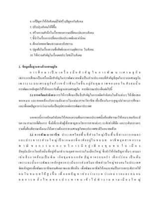 4. แก้ปัญหาให้กับสังคมมิใช่สร้างปัญหากับสังคม
5. ปรับปรุงสังคมให้ดีขึ้น
6. สร้างความสานึกในเรื่องของความเปลี่ยนแปลงทางสังคม
7. ชี้นาในเรื่องการเปลี่ยนแปลงประเพณีและค่านิยม
8. ต้องถ่ายทอดวัฒนธรรมและจริยธรรม
9. ปลูกฝังในเรื่องความซื่อสัตย์และความยุติธรรม ในสังคม
10. ให้ความสาคัญในเรื่องผลประโยชน์ในสังคม
2. ข้อมูลพื้นฐานทางด้านเศรษฐกิจ
ก า ร ศึ ก ษ า เ ป็ น เ ค รื่ อ ง มื อ ส า คั ญ ใ น ก า ร พั ฒ น า เ ศ ร ษ ฐ กิ จ
เพราะการศึกษาเป็นเครื่องมือสาคัญในการพัฒนาคนซึ่งเป็นส่วนประกอบที่สาคัญที่สุดในระบบเศรษฐกิจ
เพ รา ะ ระ บ บ เศ ร ษ ฐ กิจ ก้าว ห น้ าเ พี ยง ใ ด ขึ้ น อ ยู่กับ คุณ ภ าพ ข อ ง ค น ใ น สั ง ค ม นั้ น
การพัฒนาหลักสูตรให้ให้เหมาะกับพื้นฐานทางเศรษฐกิจ ควรพิจารณาประเด็นต่อไปนี้
2.1การเตรียมกาลังคน การให้การศึกษาเป็นสิ่งสาคัญในการผลิตกาลังคนในด้านต่างๆ ให้เพียงพอ
พอเหมาะ และสอดคล้องกับความต้องการในแต่ละสาขาวิชาชีพ เพื่อป้องกันการสูญเปล่าทางการศึกษา
และเพื่อลดปัญหาการว่างงานอันเป็นอุปสรรคต่อการพัฒนาประเทศ
นอกจากนี้การเตรียมกาลังคนให้สนองความต้องการของประเทศนั้นต้องพิจารณาให้เหมาะสมกับระดั
บความ สามารถที่ต้องการ ซึ่งมีทั้งระดับผู้เชี่ยวชาญทางวิชาการสาขาต่างๆ ระดับช่างฝีมือ และระดับกรรมกร
รวมทั้งต้องพิจารณาถึงแนวโน้มความต้องการทางเศรษฐกิจของประเทศชาติในอนาคตด้วย
2.2 ก ารพั ฒ น าอาชีพ ป ระ เท ศไท ยพื้ น ที่ ส่วน ใ ห ญ่เป็ น พื้ น ที่ ท าง การเก ษ ต ร
แ ล ะ ป ร ะ ช าก ร ส่ว น ใ ห ญ่ เป็ น เ ก ษ ต รที่ อ า ศัย อ ยู่ใ น ช น บ ท อ าชี พ อุ ต ส า ห ก ร ร ม
พ า ณิ ช ย ก ร ร ม แ ล ะ บ ริ ก า ร มี อ ยู่ เ พี ย ง ชุ ม ช น ใ น เ มื อ ง
ปัจจุบันมีการโยกย้ายถิ่นที่อยู่เข้ามาทางานอุตสาหกรรมในเมืองใหญ่ ซึ่งทาให้เกิดปัญหาอื่นๆ ตามมา
เช่น สิ่ ง แ วด ล้อ ม เป็ น พิ ษ เกิด ชุม ช น แ อ อัด ปั ญ ห าค ร อ บ ค รั ว เด็ ก เร่ร่อ น เป็ น ต้น
เพ ราะฉะนั้ น การพัฒน าห ลักสูตรควรเน้น การส่งเสริมอาชีพ ส่วน ให ญ่ของคน ใน ประ เทศ
จัดหลักสูตรเพื่อพัฒนาอาชีพตามศักยภาพและท้องถิ่น เพื่อพัฒนาอาชีพให้เหมาะสมเป็นการยกระดับรายได้
ค น ใ น ช น บ ท ใ ห้ สู ง ขึ้ น เพื่ อ ล ด ปั ญ ห า ช่ อ ง ว่าง ร ะ ห ว่า ง ค น ร ว ย แ ล ะ ค น จ น
ล ด ก า ร ห ลั่ ง ไ ห ล ข อ ง ป ร ะ ช า ช น เ ข้ า ไ ป ท า ง า น ต า ม เ มื อ ง ใ ห ญ่
 