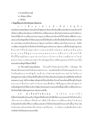 9. ธรรมชาติของความรู้
10. ปรัชญาการศึกษา
11. จิตวิทยา
1. ข้อมูลพื้นฐานทางด้านสังคมและวัฒนธรรม
ก า ร ศึ ก ษ า ท า ห น้ า ที่ ส า คั ญ คื อ
อนุรักษ์และถ่ายทอดวัฒนธรรมของสังคมไปสู่คนรุ่นหลังและปรับปรุงเปลี่ยนแปลงวัฒนธรรมของสังคมให้
เข้ากับการเปลี่ยนแปลงวัฒนธรรมให้เข้ากับการเปลี่ยนแปลงทางด้านวิทยาศาสตร์และเทคโนโลยีต่างๆ
โดยหน้าที่ดังกล่าวการศึกษาจะช่วยควบคุมการเปลี่ยนแปลงสังคมให้ไปในทิศทางที่พึงปรารถนา
เพราะฉะนั้นหลักสูตรที่จะนาไปสอนอนุชนเหล่านั้นจึงต้องมีความเกี่ยวข้องสัมพันธ์กับสังคมอย่างแยกไม่อ
อก และโดยธรรมชาติของสังคมและวัฒนธรรมมักมีการเปลี่ยนแปลงไปตามกาลเวลา ดังนั้น
การพัฒนาหลักสูตรจึงจาเป็นต้องคานึงถึงข้อมูลทางสังคมและวัฒนธรรมที่เป็นปัจจุบันอยู่เ สมอ
จึ ง จ ะ ท า ใ ห้ ห ลั ก สู ต ร มี ค ว า ม ส อ ด ค ล้ อ ง กั บ ส ภ า พ สั ง ค ม ปั จ จุ บั น
ส า ม า ร ถ แ ก้ ปั ญ ห า แ ล ะ ต อ บ ส น อ ง ค ว า ม ต้ อ ง ก า ร สั ง ค ม ไ ด้
ทั้ ง นี้ ขึ้ น อ ยู่ กั บ ค ว า ม ส า ม า ร ถ ใ น ก า ร วิ เ ค ร า ะ ห์ ค ว า ม ต้ อ ง ก า ร ใ ห ม่
ผ ล ก า ร วิเ ค ร า ะ ห์ อ อ ก ม า อ ย่า ง ไ ร ห ลัก สู ต ร ก็จ ะ เ ป ลี่ ย น จุ ด ห ม า ย ไ ป ใ น แน วนั้ น
สามารถจาแนกข้อมูลให้ชัดเจนได้ดังนี้
1.1 โค รงสร้ างข องสั งค ม โครง สร้าง ไ ทย แ บ่ง อ อ กเ ป็ น 2 ลักษณะ คือ
ลักษณะสังคมชน บทหรื อสังคมเ กษตรกรรม และสังคมเมือง หรื อสัง คมอุตสาห กร ร ม
ใ น ปั จ จุ บั น ค ว า ม เ จ ริ ญ ก้า ว ห น้ า ท า ง วิ ท ย า ศ า ส ต ร์ แ ล ะ เ ท ค โ น โ ล ยี ม า ก
สังคมอุตสาหกรรมมีแนวโน้มจะเพิ่มขึ้นแต่ถึงอย่างไรก็ตามสังคมส่วนใหญ่ของประเทศก็ยังมีสภาพเป็นสัง
คมเกษตรกรรมอยู่ ดังนั้นการพัฒนาหลักสูตรจาเป็นจะต้องศึกษาโครงสร้างของสังคมที่เป็นอยู่ในปัจจุบัน
แ ล ะ แ น ว โ น้ ม โ ค ร ง ส ร้ า ง ใ น อ น า ค ต เ พื่ อ ที่ จ ะ ไ ด้ ข้ อ มู ล ม า จั ด ห ลั ก สู ต ร ว่า
จะจัดหลักสูตรอย่างไรเพื่อยกระดับการพัฒนาสังคมเกษตรกรรมและเตรียมพื้นฐานเพื่อการเปลี่ยนแปลงทาง
ด้านสังคมไปสู่การพัฒนาอุตสาหกรรมตามความจาเป็น
1. 2 ค่ า นิ ย ม ใ น สั ง ค ม ค่ า นิ ย ม ห ม า ย ถึ ง
สิ่งที่คนในสังคมเดียวกันมองเห็นว่ามีคุณค่าเป็นที่ยอมรับหรือเป็นที่ปรารถนาของคนทั่วไปในสังคมนั้นๆ
เ นื่ อ ง จ า ก ก า ร ศึ ก ษ า เ ป็ น ตั ว ก า ร ที่ ท า ใ ห้ เ กิ ด ก า ร เ ป ลี่ ย น แ ป ล ง ใ น สั ง ค ม
ค่านิยมชนิดไหนที่จะได้รับการเปลี่ยนแปลงดารงไว้หรือค่านิยมชนิดไหนควรสร้างขึ้นมาใหม่ เช่น
ค่า นิ ย มข อ ง สั ง ค มไ ท ย เ กี่ย ว กับ ค ว า มเ ฉื่ อ ย ช า ก า ร ถื อ ค ว า มสั มพัน ธ์ ส่ ว น ตั ว
การถือประโยชน์ของตนเองและพวกพ้อง
 